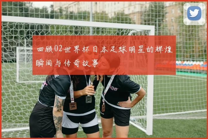 回顾02世界杯日本足球明星的辉煌瞬间与传奇故事