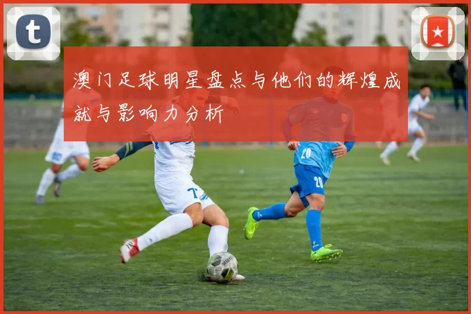 澳门足球明星盘点与他们的辉煌成就与影响力分析