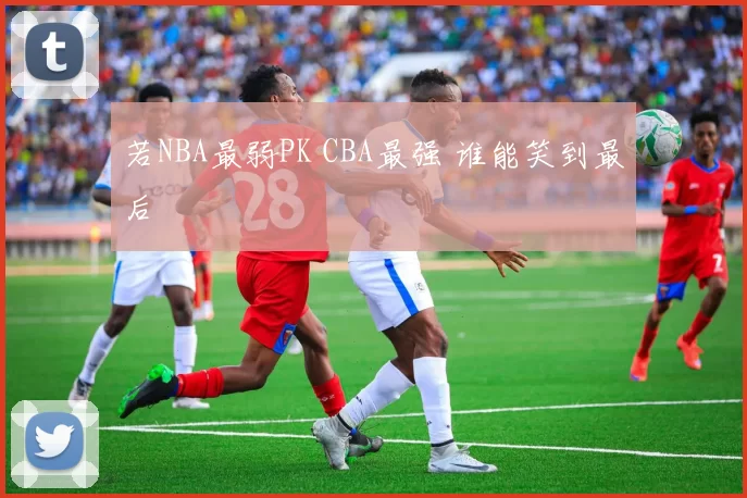 若NBA最弱PK CBA最强 谁能笑到最后