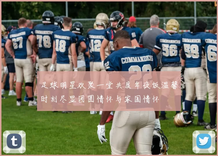 足球明星欢聚一堂共度年夜饭温馨时刻尽显团圆情怀与家国情怀