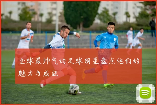 全球最帅气的足球明星盘点他们的魅力与成就