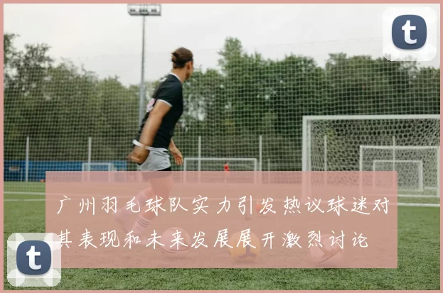 广州羽毛球队实力引发热议球迷对其表现和未来发展展开激烈讨论