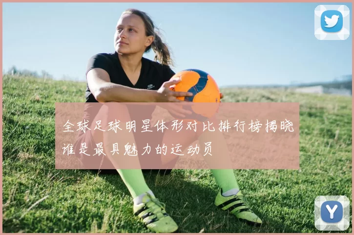 全球足球明星体形对比排行榜揭晓谁是最具魅力的运动员