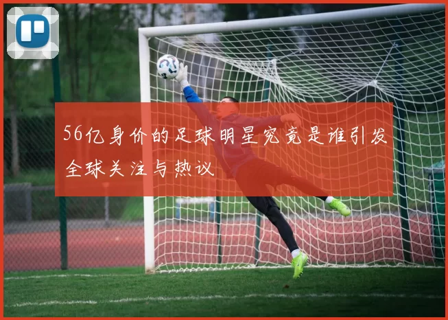 56亿身价的足球明星究竟是谁引发全球关注与热议
