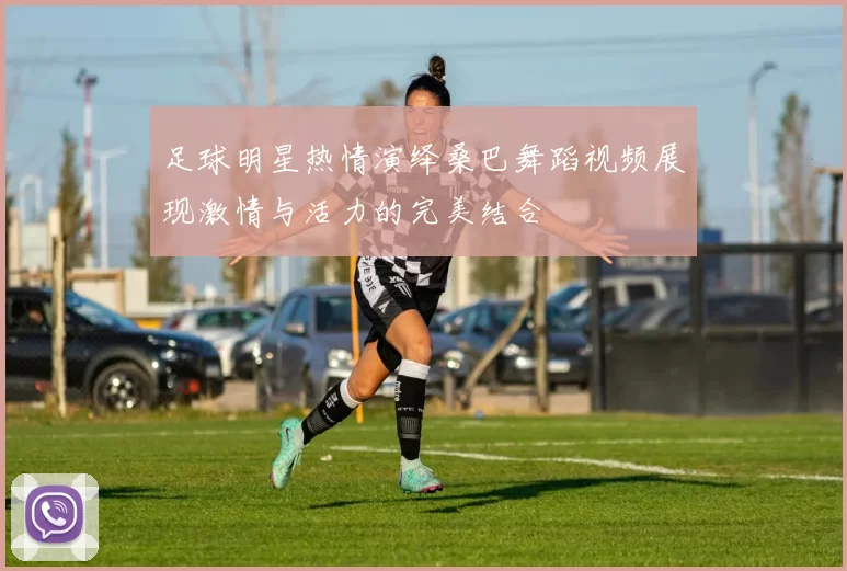 足球明星热情演绎桑巴舞蹈视频展现激情与活力的完美结合
