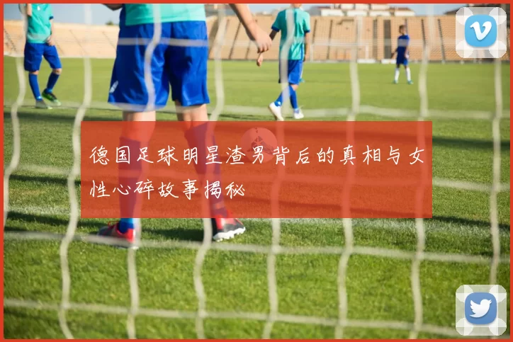 德国足球明星渣男背后的真相与女性心碎故事揭秘