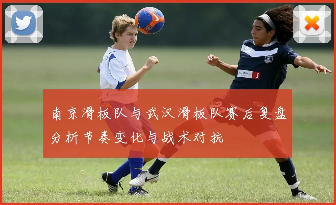 南京滑板队与武汉滑板队赛后复盘分析节奏变化与战术对抗