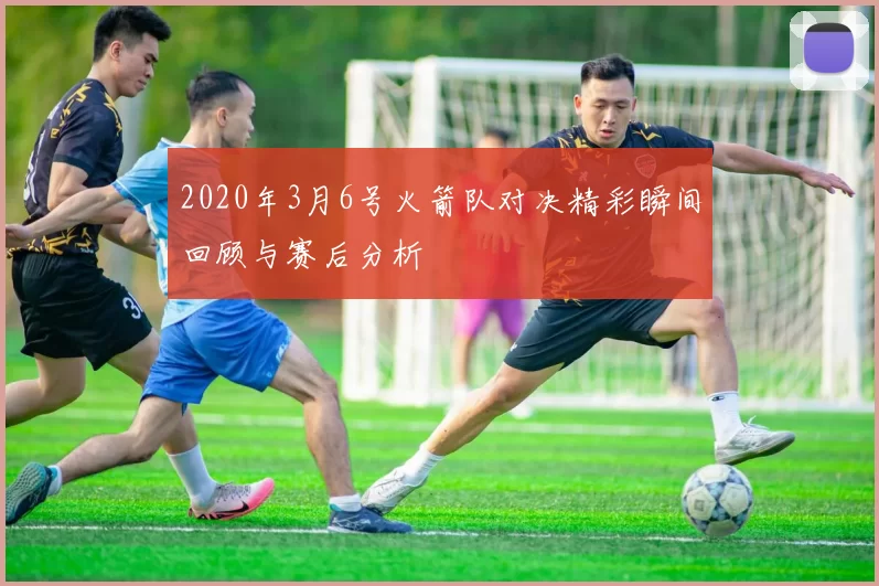 2020年3月6号火箭队对决精彩瞬间回顾与赛后分析