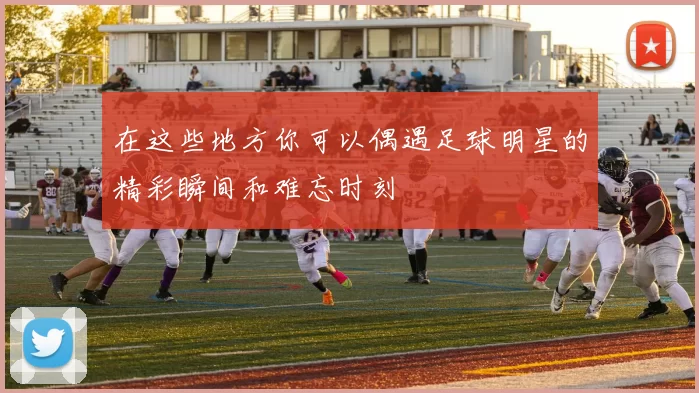 在这些地方你可以偶遇足球明星的精彩瞬间和难忘时刻