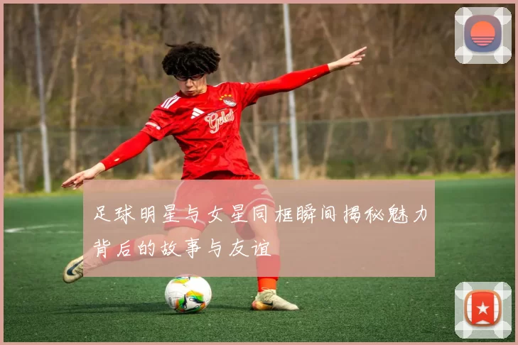 足球明星与女星同框瞬间揭秘魅力背后的故事与友谊