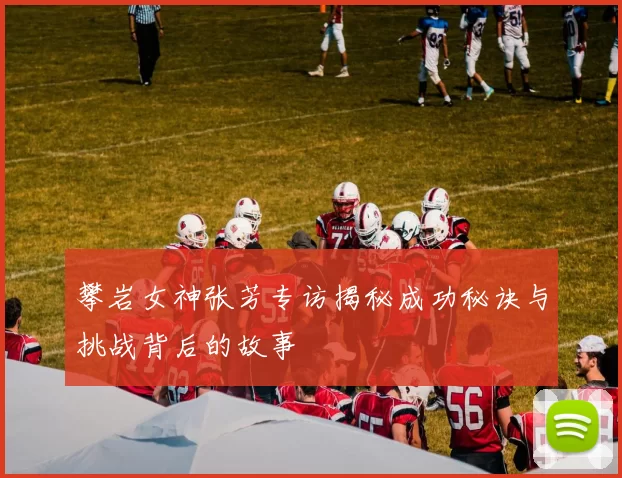 攀岩女神张芳专访揭秘成功秘诀与挑战背后的故事