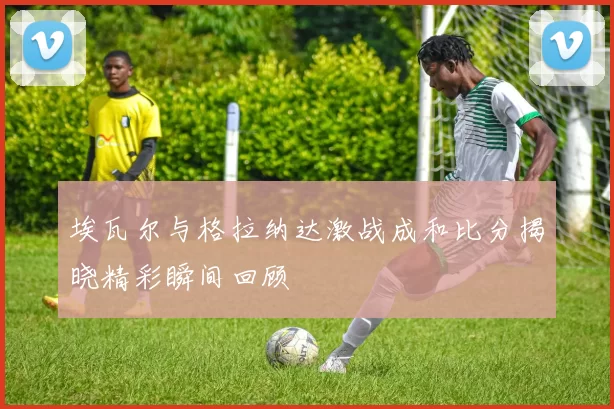 埃瓦尔与格拉纳达激战成和比分揭晓精彩瞬间回顾