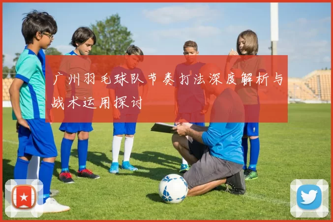 广州羽毛球队节奏打法深度解析与战术运用探讨