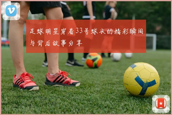足球明星穿着33号球衣的精彩瞬间与背后故事分享