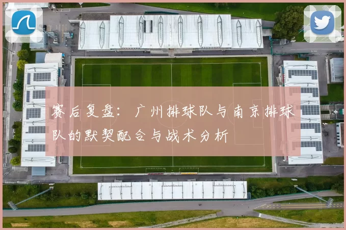 赛后复盘：广州排球队与南京排球队的默契配合与战术分析