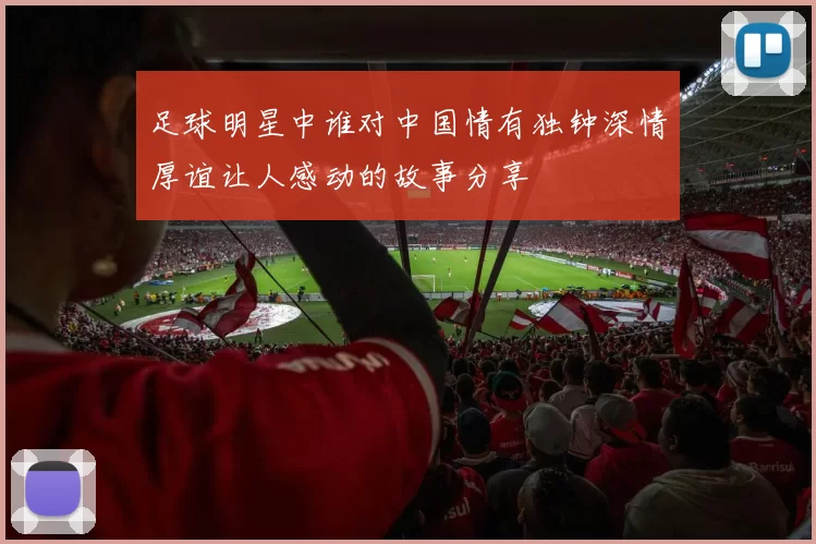 足球明星中谁对中国情有独钟深情厚谊让人感动的故事分享