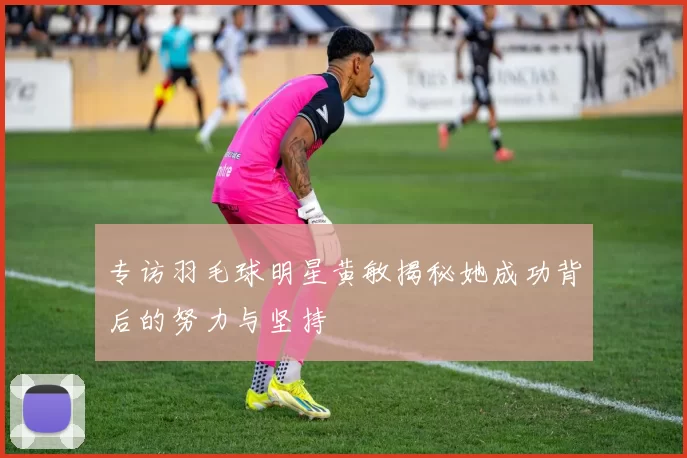 专访羽毛球明星黄敏揭秘她成功背后的努力与坚持