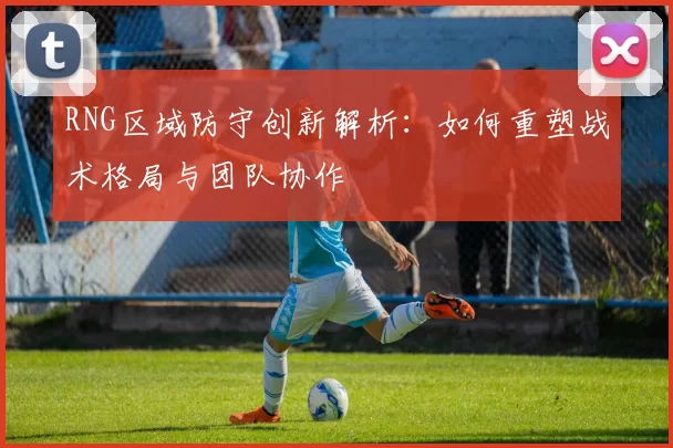RNG区域防守创新解析：如何重塑战术格局与团队协作
