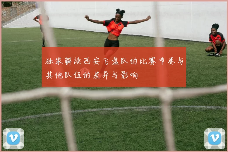 独家解读西安飞盘队的比赛节奏与其他队伍的差异与影响