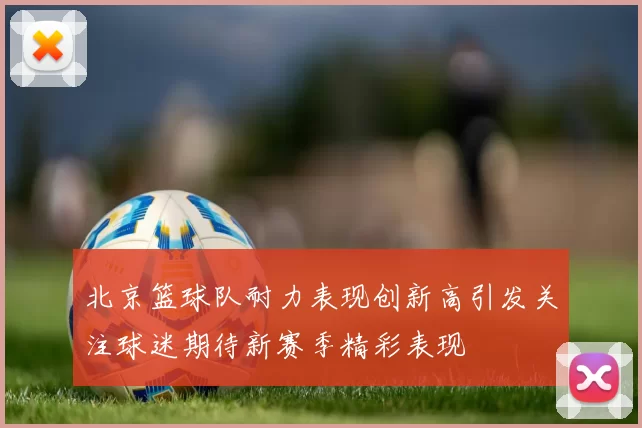 北京篮球队耐力表现创新高引发关注球迷期待新赛季精彩表现