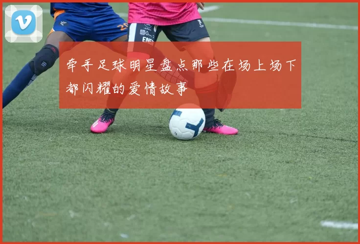 牵手足球明星盘点那些在场上场下都闪耀的爱情故事