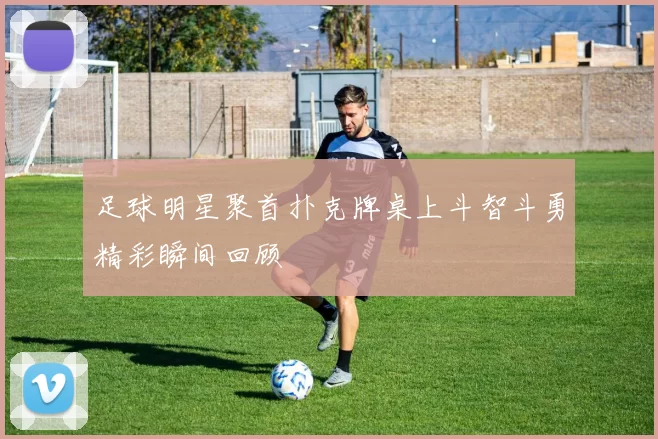 足球明星聚首扑克牌桌上斗智斗勇精彩瞬间回顾