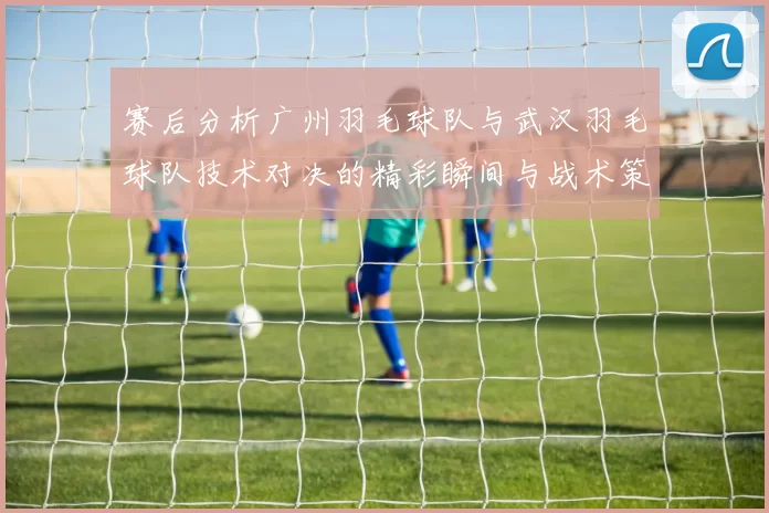 赛后分析广州羽毛球队与武汉羽毛球队技术对决的精彩瞬间与战术策略