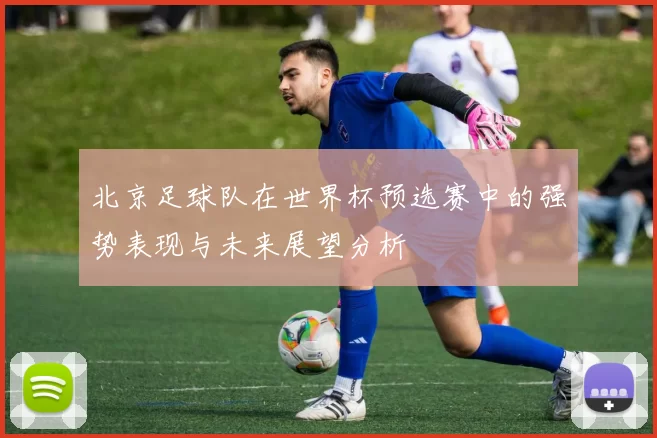 北京足球队在世界杯预选赛中的强势表现与未来展望分析