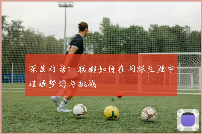 深度对话：杨娜如何在网球生涯中追逐梦想与挑战