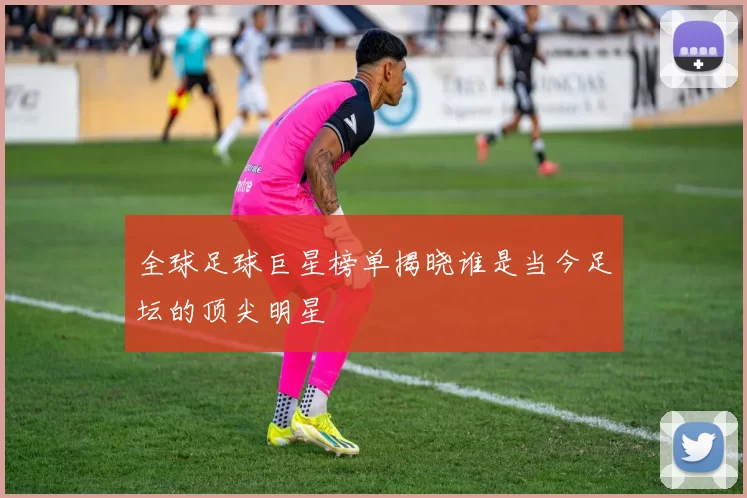 全球足球巨星榜单揭晓谁是当今足坛的顶尖明星