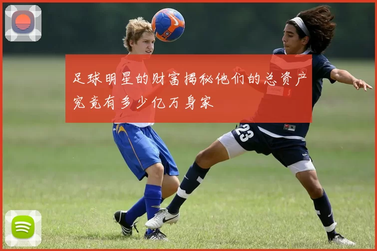 足球明星的财富揭秘他们的总资产究竟有多少亿万身家