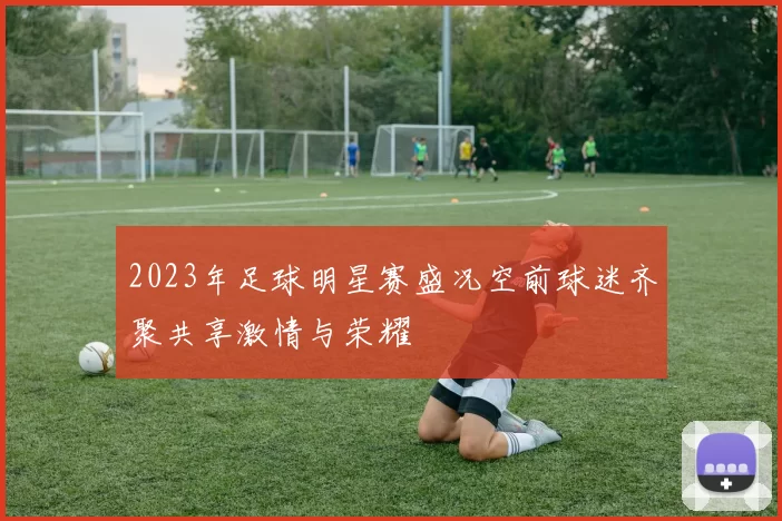 2023年足球明星赛盛况空前球迷齐聚共享激情与荣耀
