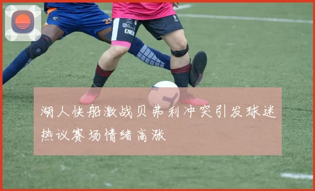 湖人快船激战贝弗利冲突引发球迷热议赛场情绪高涨