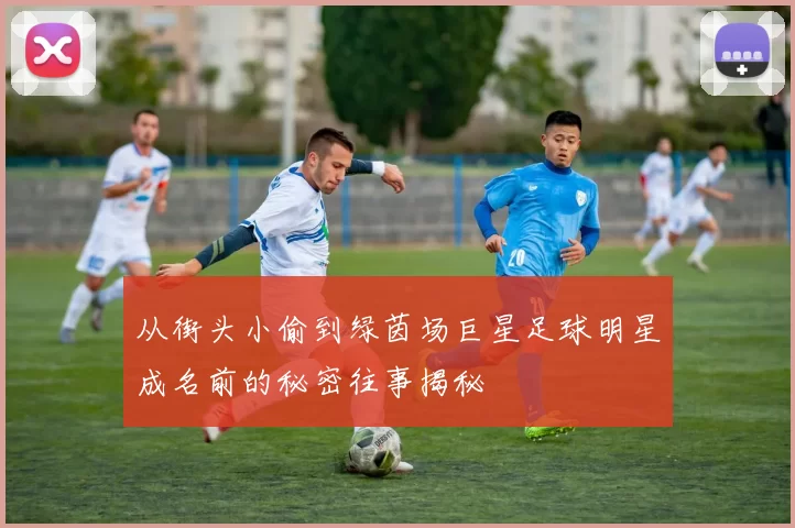 从街头小偷到绿茵场巨星足球明星成名前的秘密往事揭秘