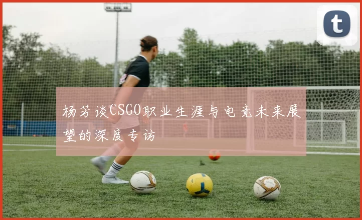 杨芳谈CSGO职业生涯与电竞未来展望的深度专访