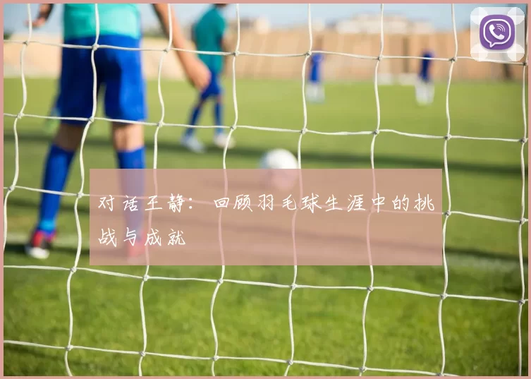 对话王静：回顾羽毛球生涯中的挑战与成就