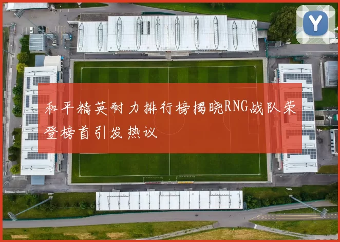 和平精英耐力排行榜揭晓RNG战队荣登榜首引发热议