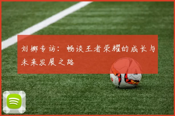 刘娜专访：畅谈王者荣耀的成长与未来发展之路