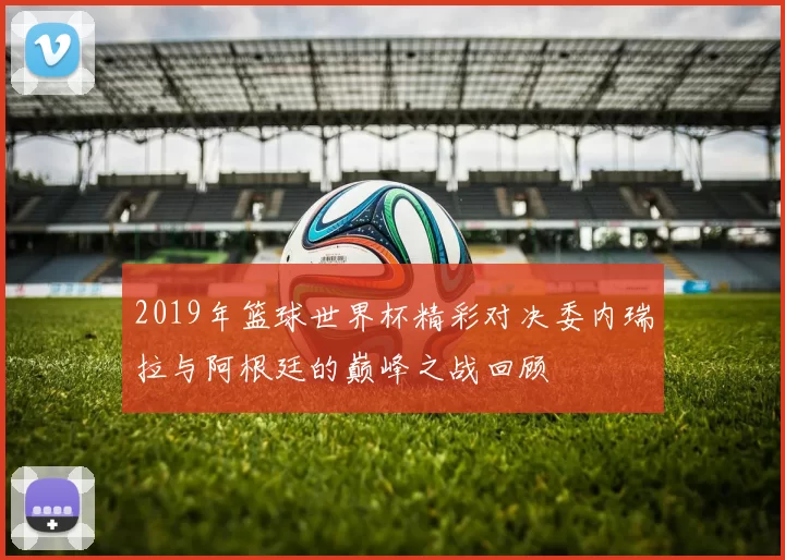2019年篮球世界杯精彩对决委内瑞拉与阿根廷的巅峰之战回顾