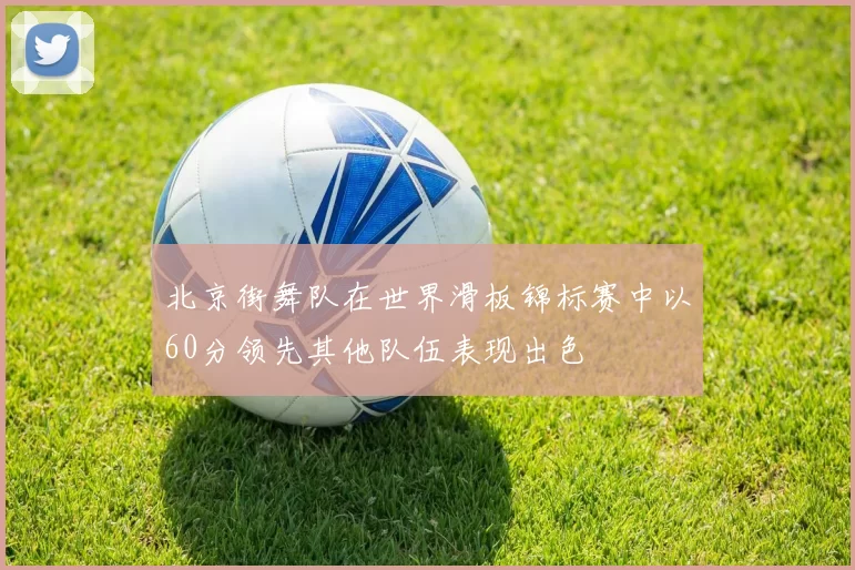 北京街舞队在世界滑板锦标赛中以60分领先其他队伍表现出色
