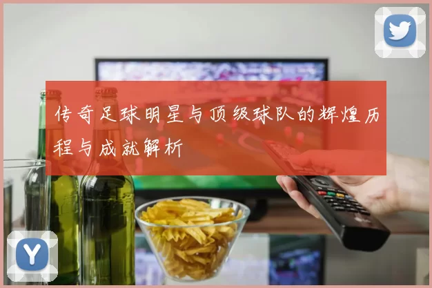 传奇足球明星与顶级球队的辉煌历程与成就解析