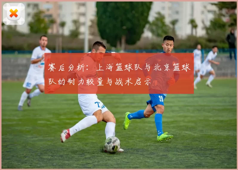 赛后分析：上海篮球队与北京篮球队的耐力较量与战术启示