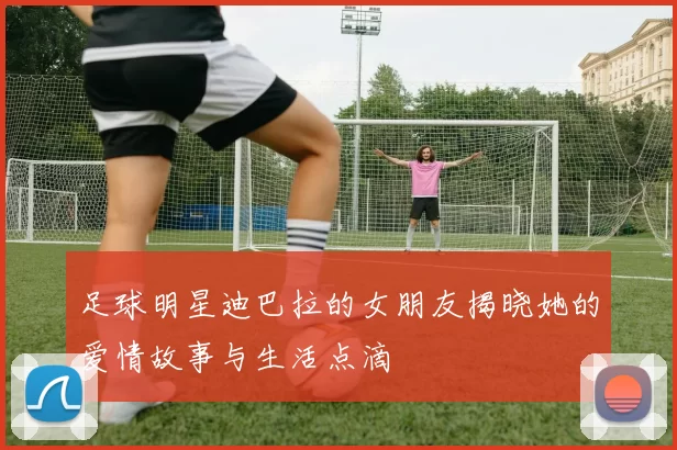 足球明星迪巴拉的女朋友揭晓她的爱情故事与生活点滴