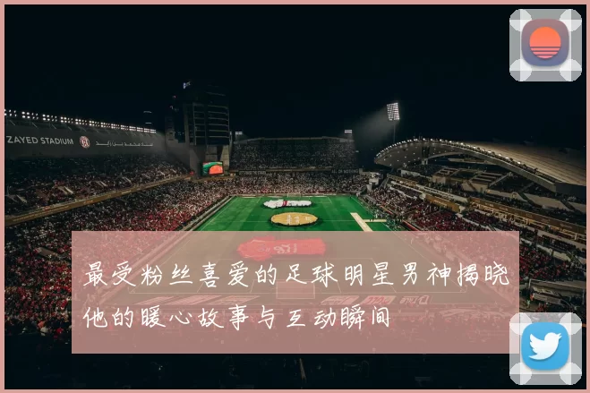 最受粉丝喜爱的足球明星男神揭晓他的暖心故事与互动瞬间