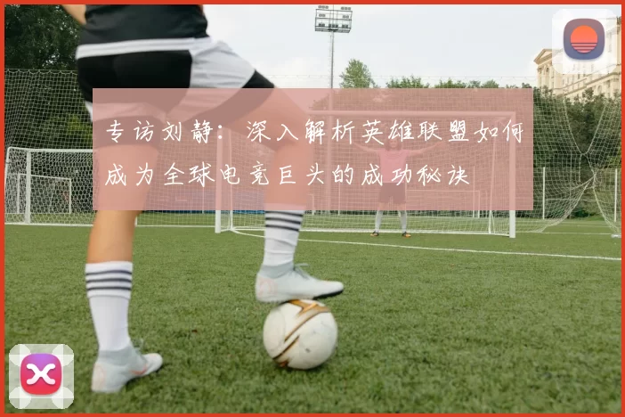 专访刘静：深入解析英雄联盟如何成为全球电竞巨头的成功秘诀