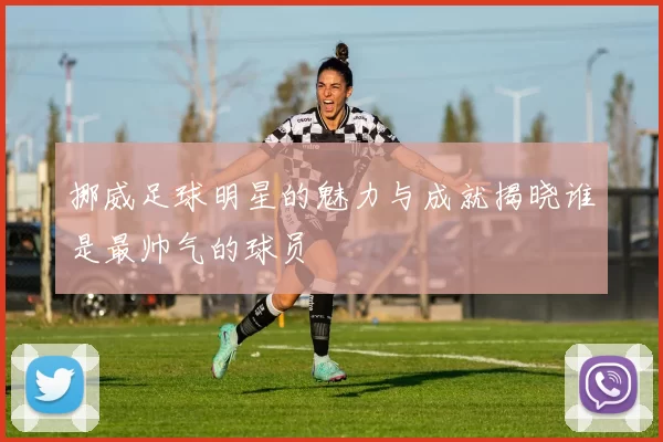 挪威足球明星的魅力与成就揭晓谁是最帅气的球员