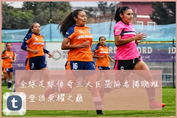 全球足球传奇三大巨星排名揭晓谁将登顶荣耀之巅