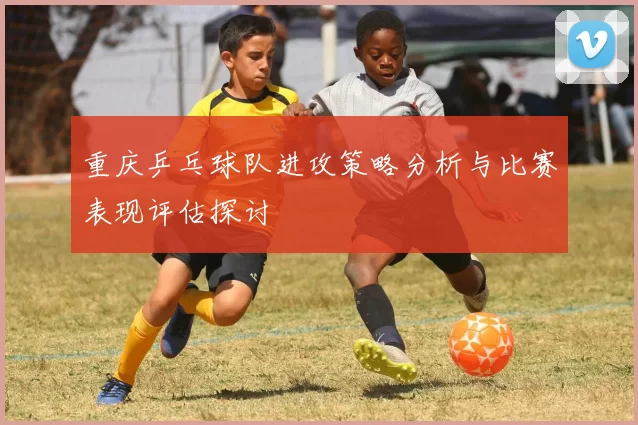 重庆乒乓球队进攻策略分析与比赛表现评估探讨