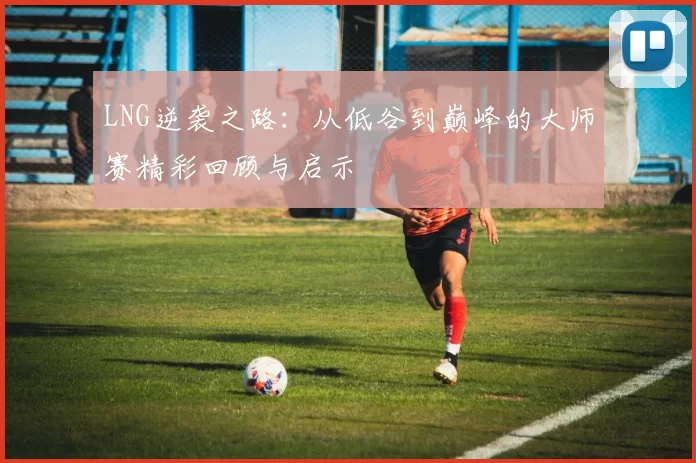 LNG逆袭之路：从低谷到巅峰的大师赛精彩回顾与启示