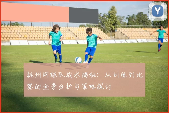 杭州网球队战术揭秘：从训练到比赛的全景分析与策略探讨